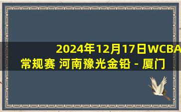 2024年12月17日WCBA常规赛 河南豫光金铅 - 厦门环东文旅 录像